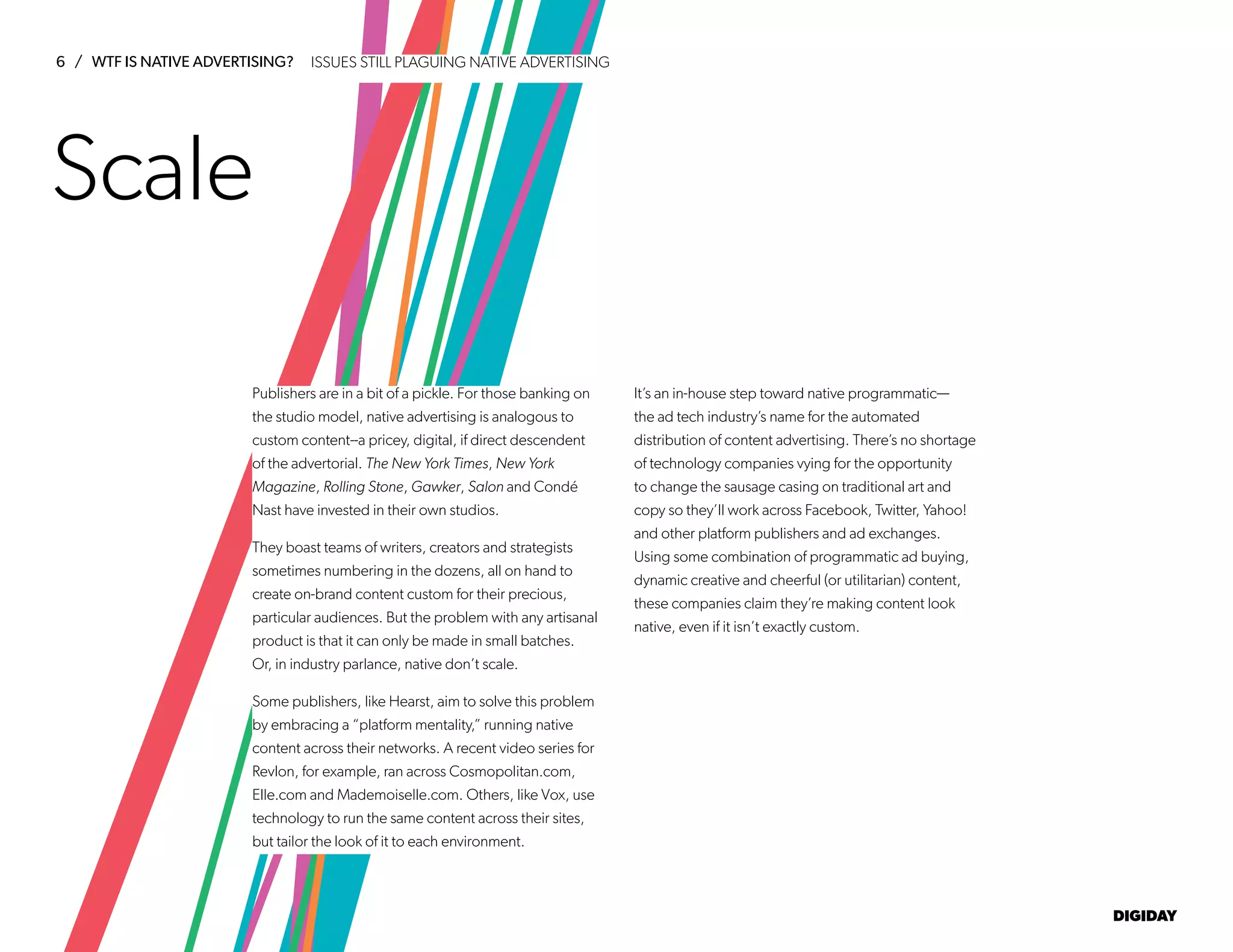 6 / WTF IS NATIVE ADVERTISING?
DIGIDAY
Publishers are in a bit of a pickle. For those banking on
the studio model, native advertising is analogous to
custom content--a pricey, digital, if direct descendent
of the advertorial. The New York Times, New York
Magazine, Rolling Stone, Gawker, Salon and Condé
Nast have invested in their own studios.
They boast teams of writers, creators and strategists
sometimes numbering in the dozens, all on hand to
create on-brand content custom for their precious,
particular audiences. But the problem with any artisanal
product is that it can only be made in small batches.
Or, in industry parlance, native don’t scale.
Some publishers, like Hearst, aim to solve this problem
by embracing a “platform mentality,” running native
content across their networks. A recent video series for
Revlon, for example, ran across Cosmopolitan.com,
Elle.com and Mademoiselle.com. Others, like Vox, use
technology to run the same content across their sites,
but tailor the look of it to each environment.
It’s an in-house step toward native programmatic—
the ad tech industry’s name for the automated
distribution of content advertising. There’s no shortage
of technology companies vying for the opportunity
to change the sausage casing on traditional art and
copy so they’ll work across Facebook, Twitter, Yahoo!
and other platform publishers and ad exchanges.
Using some combination of programmatic ad buying,
dynamic creative and cheerful (or utilitarian) content,
these companies claim they’re making content look
native, even if it isn’t exactly custom.
Scale
ISSUES STILL PLAGUING NATIVE ADVERTISING
 
