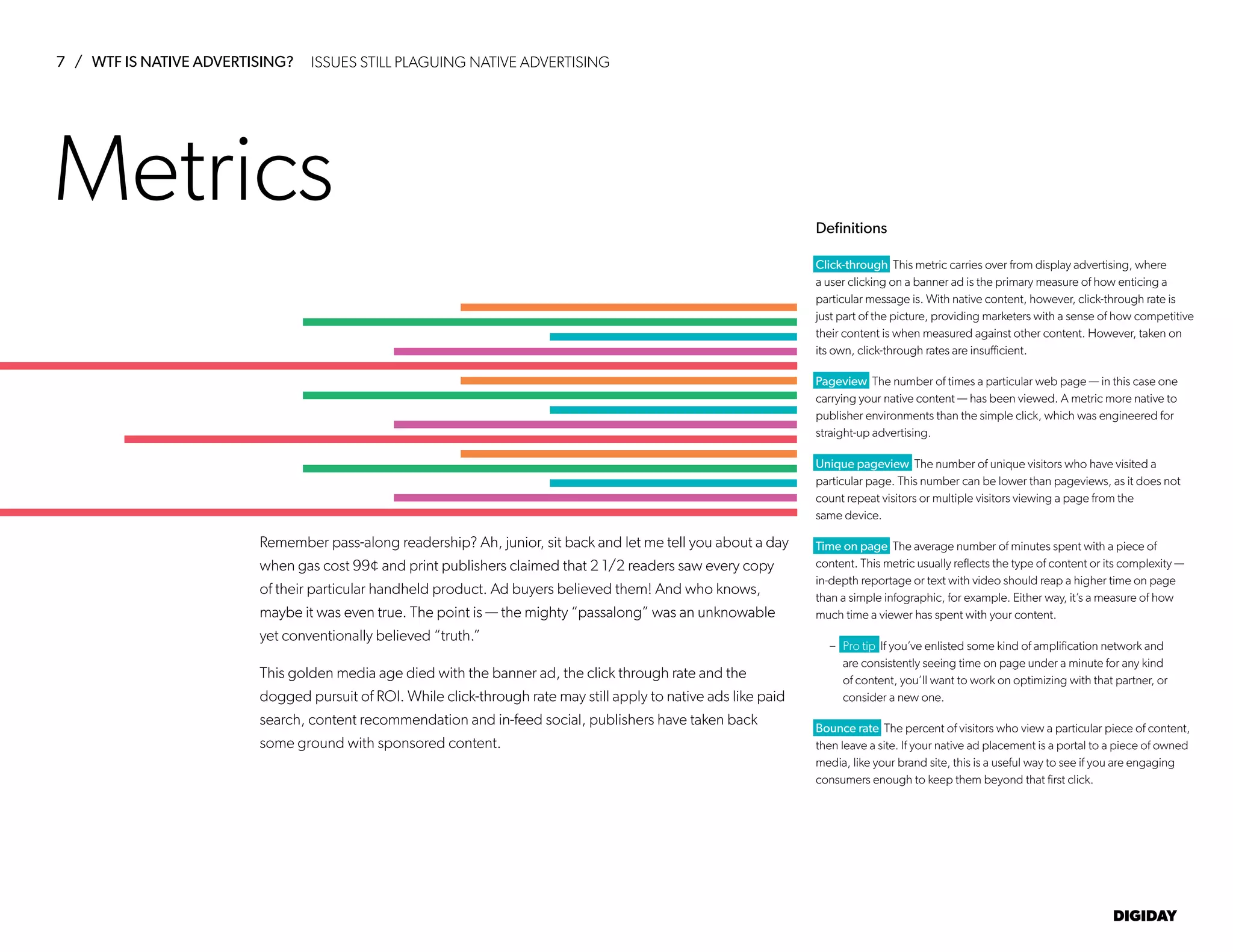 7 / WTF IS NATIVE ADVERTISING?
DIGIDAY
Definitions
Metrics
Click-through This metric carries over from display advertising, where
a user clicking on a banner ad is the primary measure of how enticing a
particular message is. With native content, however, click-through rate is
just part of the picture, providing marketers with a sense of how competitive
their content is when measured against other content. However, taken on
its own, click-through rates are insufficient.
Pageview The number of times a particular web page — in this case one
carrying your native content — has been viewed. A metric more native to
publisher environments than the simple click, which was engineered for
straight-up advertising.
Unique pageview The number of unique visitors who have visited a
particular page. This number can be lower than pageviews, as it does not
count repeat visitors or multiple visitors viewing a page from the
same device.
Time on page The average number of minutes spent with a piece of
content. This metric usually reflects the type of content or its complexity —
in-depth reportage or text with video should reap a higher time on page
than a simple infographic, for example. Either way, it’s a measure of how
much time a viewer has spent with your content.
– Pro tip If you’ve enlisted some kind of amplification network and
are consistently seeing time on page under a minute for any kind
of content, you’ll want to work on optimizing with that partner, or
consider a new one.
Bounce rate The percent of visitors who view a particular piece of content,
then leave a site. If your native ad placement is a portal to a piece of owned
media, like your brand site, this is a useful way to see if you are engaging
consumers enough to keep them beyond that first click.
Remember pass-along readership? Ah, junior, sit back and let me tell you about a day
when gas cost 99¢ and print publishers claimed that 2 1/2 readers saw every copy
of their particular handheld product. Ad buyers believed them! And who knows,
maybe it was even true. The point is — the mighty “passalong” was an unknowable
yet conventionally believed “truth.”
This golden media age died with the banner ad, the click through rate and the
dogged pursuit of ROI. While click-through rate may still apply to native ads like paid
search, content recommendation and in-feed social, publishers have taken back
some ground with sponsored content.
ISSUES STILL PLAGUING NATIVE ADVERTISING
 