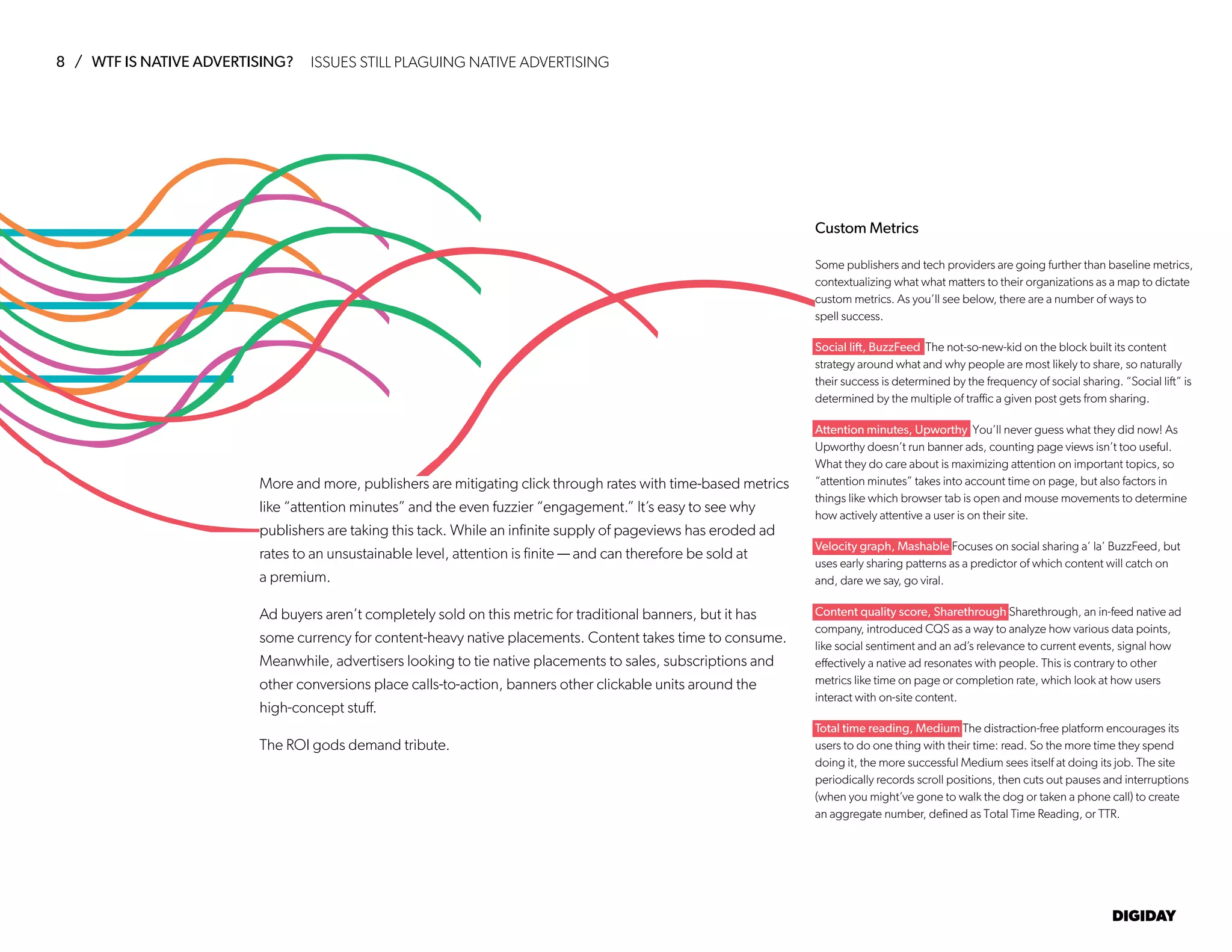 8 / WTF IS NATIVE ADVERTISING?
DIGIDAY
ISSUES STILL PLAGUING NATIVE ADVERTISING
More and more, publishers are mitigating click through rates with time-based metrics
like “attention minutes” and the even fuzzier “engagement.” It’s easy to see why
publishers are taking this tack. While an infinite supply of pageviews has eroded ad
rates to an unsustainable level, attention is finite — and can therefore be sold at
a premium.
Ad buyers aren’t completely sold on this metric for traditional banners, but it has
some currency for content-heavy native placements. Content takes time to consume.
Meanwhile, advertisers looking to tie native placements to sales, subscriptions and
other conversions place calls-to-action, banners other clickable units around the
high-concept stuff.
The ROI gods demand tribute.
Custom Metrics
Some publishers and tech providers are going further than baseline metrics,
contextualizing what what matters to their organizations as a map to dictate
custom metrics. As you’ll see below, there are a number of ways to
spell success.
Social lift, BuzzFeed The not-so-new-kid on the block built its content
strategy around what and why people are most likely to share, so naturally
their success is determined by the frequency of social sharing. “Social lift” is
determined by the multiple of traffic a given post gets from sharing.
Attention minutes, Upworthy You’ll never guess what they did now! As
Upworthy doesn’t run banner ads, counting page views isn’t too useful.
What they do care about is maximizing attention on important topics, so
“attention minutes” takes into account time on page, but also factors in
things like which browser tab is open and mouse movements to determine
how actively attentive a user is on their site.
Velocity graph, Mashable Focuses on social sharing a’ la’ BuzzFeed, but
uses early sharing patterns as a predictor of which content will catch on
and, dare we say, go viral.
Content quality score, Sharethrough Sharethrough, an in-feed native ad
company, introduced CQS as a way to analyze how various data points,
like social sentiment and an ad’s relevance to current events, signal how
effectively a native ad resonates with people. This is contrary to other
metrics like time on page or completion rate, which look at how users
interact with on-site content.
Total time reading, Medium The distraction-free platform encourages its
users to do one thing with their time: read. So the more time they spend
doing it, the more successful Medium sees itself at doing its job. The site
periodically records scroll positions, then cuts out pauses and interruptions
(when you might’ve gone to walk the dog or taken a phone call) to create
an aggregate number, defined as Total Time Reading, or TTR.
 