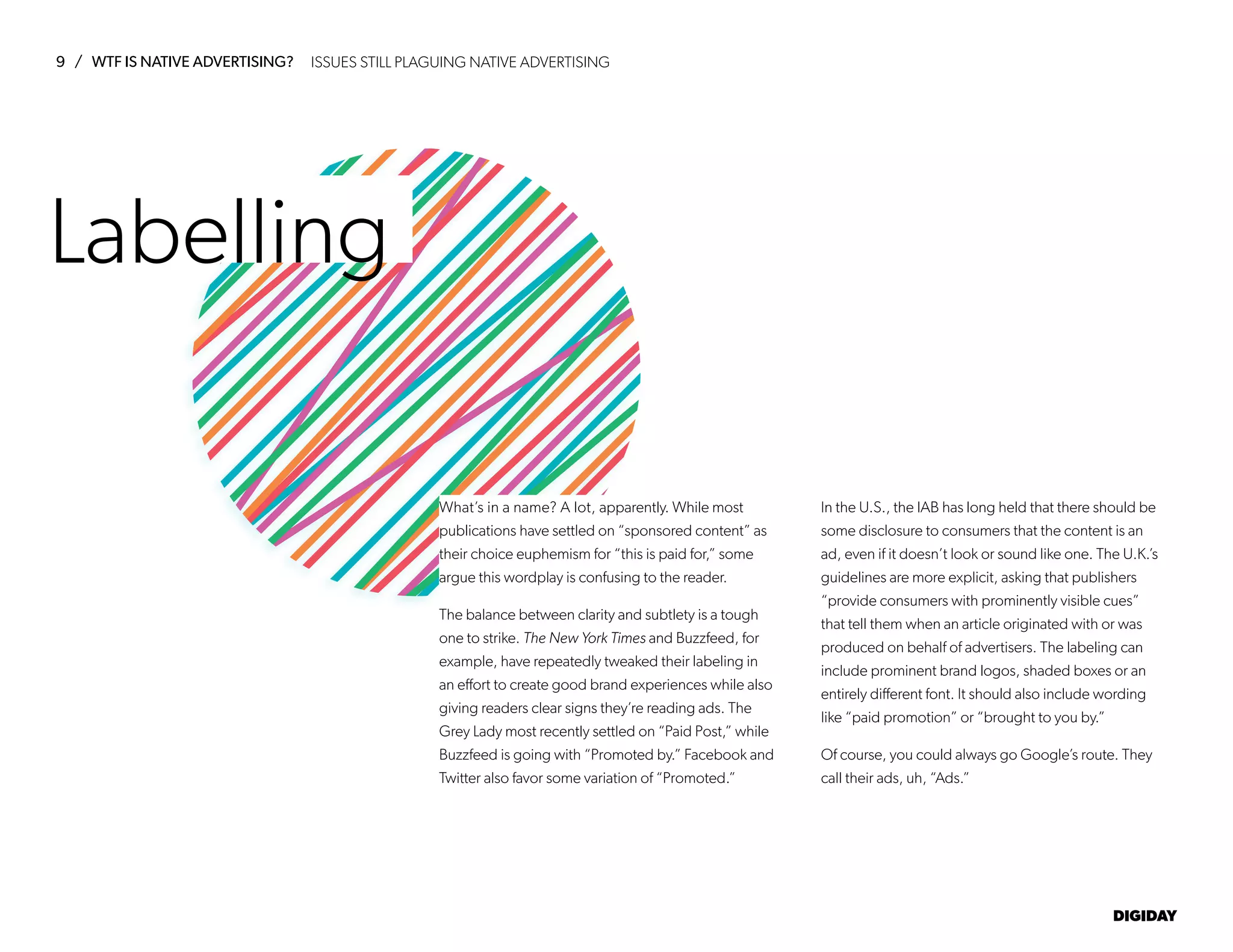 9 / WTF IS NATIVE ADVERTISING?
DIGIDAY
Labelling
What’s in a name? A lot, apparently. While most
publications have settled on “sponsored content” as
their choice euphemism for “this is paid for,” some
argue this wordplay is confusing to the reader.
The balance between clarity and subtlety is a tough
one to strike. The New York Times and Buzzfeed, for
example, have repeatedly tweaked their labeling in
an effort to create good brand experiences while also
giving readers clear signs they’re reading ads. The
Grey Lady most recently settled on “Paid Post,” while
Buzzfeed is going with “Promoted by.” Facebook and
Twitter also favor some variation of “Promoted.”
In the U.S., the IAB has long held that there should be
some disclosure to consumers that the content is an
ad, even if it doesn’t look or sound like one. The U.K.’s
guidelines are more explicit, asking that publishers
“provide consumers with prominently visible cues”
that tell them when an article originated with or was
produced on behalf of advertisers. The labeling can
include prominent brand logos, shaded boxes or an
entirely different font. It should also include wording
like “paid promotion” or “brought to you by.”
Of course, you could always go Google’s route. They
call their ads, uh, “Ads.”
ISSUES STILL PLAGUING NATIVE ADVERTISING
 