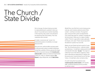 10 / WTF IS NATIVE ADVERTISING?
DIGIDAY
The Church /
State Divide
Not so long ago, the idea of asking a journalist
to create advertising for a publisher’s client was
absurd. If a journalist was to maintain impartiality
in their reporting, they couldn’t work directly for
the advertising side of the building. That’s why
copywriters were invented.
For better or worse (we vote “worse’), this
fundamental question of credibility is no longer
black-and-white.
More and more, editorial staffers are being asked
to craft sponsored content on behalf of advertisers.
Conde Nast, publisher of famous glossies like Vogue
and GQ, announced in January that it would use its
editorial staff to write for its newly launched branded
content arm. Ditto U.K. lifestyle magazine The
Debrief, a Bauer Media title, and the Mail Online.
Mental Floss, one of the first to cop to having journos
write ads, said it maintains editorial control of that
content — and they’re not alone. The argument
goes, having all writers under one departmental
room simply helps align the marketer’s message with
the final product. Others say it’s a matter of subject
matter: If Time Inc.’s gear editors create a gift guide
for Amazon, who cares? There’s only an issue when
the editorial in question has more heft.
Media critic Jack Shafer had harsh words for Conde
Nast. “By mixing the two forms — editorial content
and advertising — Condé Nast is debasing the former
to the benefit of the latter,” he said. “This might not
matter that much in their fashion magazines, where
there is little editorial independence to debase. But
the practice won’t improve Vanity Fair and The New
Yorker, or Condé Nast’s other non-fashion titles.”
It’s worth noting that most publishers have
created separate content studios, with separate
staffs, sometimes helmed by former journalists,
to craft that content.
ISSUES STILL PLAGUING NATIVE ADVERTISING
 