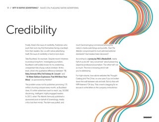 11 / WTF IS NATIVE ADVERTISING?
DIGIDAY
Finally, there’s the issue of credibility. Publishers who
push their luck may find themselves facing a backlash
from their readers. But, as with native advertising
itself, the issue of credibility is hard to lock down.
Take Buzzfeed, for example. Despite recent initiatives
to produce long-form, investigative journalism,
Buzzfeed is still widely known for its unrelenting,
unrepentant lists of pop culture clickbait. At this
level, what’s the qualitative difference between “11
Baby Animals Who Fell Asleep At ‘Lincoln” and
“16 Water Balloon Explosions That Will Blow Your
Mind,” as sponsored by Nestea?
The problem arises not for publishers promising 175
million churning uniques every month, as Buzzfeed
does. It’s when advertisers want to reach, say, 50,000
discerning, intelligent, highly engaged readers.
In 2013, when The Atlantic famously published a
sponsored post on behalf of Scientology, media
critics lost their minds. The item was pulled, and
much hand-wringing commenced among the
nation’s media watchdogs and pundits. Had The
Atlantic compromised its much-admired editorial
standards? Had readers been deceived?
According to a survey by PBS’s MediaShift, nearly
half of us are still “very concerned” about preserving
objective professional journalism. The other half, not
so much. The trick is knowing which half
you’re addressing.
For high-volume, low-calorie websites like Thought
Catalog and The Chive, no one cares if you’ve broken
down the wall between ads and edit. But try that with
NPR listeners? Oh boy. That crowd is begging for an
excuse to write letters to the company ombudsman.
Credibility
ISSUES STILL PLAGUING NATIVE ADVERTISING
 