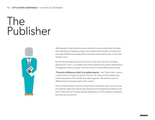 15 / WTF IS NATIVE ADVERTISING?
DIGIDAY
The
Publisher
After decades of watching their revenue model and culture buckle under the digital
shift, publishers are holding out hope in this newest revenue stream. Is it really new?
Not really. Publishers have played host to lackluster advertorial for years, much to the
Ad Men’s point.
But with first party data and back end metrics on their side, they offer something
agencies don’t have­— a complete view of their audience and a robust understanding
of engagement with a campaign. And they come at it from a different point of view.
“The point of difference is that I’m an editorial person,” said Tiffanie Darke, creative
content director for News UK, parent of The Sun, The Times and The Sunday Times,
and formerly editor of The Sunday Times Style magazine. “We want [our point of
difference] to be about the quality of the content.”
That’s all well and good, but when someone else is writing the check, how much say
do publishers really have? And do they really want former reporters and editors at the
helm of client services? That job requires swallowing a lot of the righteous indignation
journalists are very good at.
THE NATIVE AD TRIUMVIRATE
 