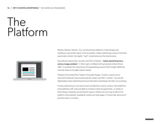 16 / WTF IS NATIVE ADVERTISING?
DIGIDAY
The
Platform
Marsha, Marsha, Marsha. You can almost hear platforms in the background,
needling us about their place in the ecosystem. Native advertising is about more than
sponsored content, the digital “it girl” cooed about by the vertical press.
According to James Aver, founder and CEO of Adzerk, “native advertising has a
serious image problem,” in that it gets conflated with sponsored content all too
often. It overlooks the importance of longstanding products like Google AdWords,
a format native to Google’s search results.
Pinterest’s Promoted Pins, Twitter’s Promoted Tweets, Tumblr’s custom micro-
sites and Facebook’s sponsored posts all contain very little “content,” but are still
legitimately native advertising because they blend seamlessly into their surroundings.
If native advertising is more about look and feel than custom content, then platforms
and publishers with scale are likely to embrace native programmatic. A variety of
technology companies are looking for ways to reframe art and copy to blend into
platform and publisher newsfeeds, emails and web pages. If it looks like native and it
acts like native, it is native.
THE NATIVE AD TRIUMVIRATE
 