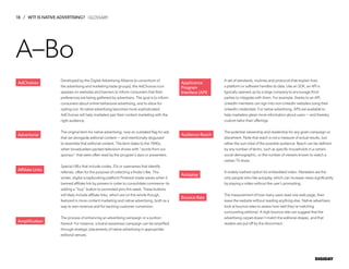 18 / WTF IS NATIVE ADVERTISING?
DIGIDAY
Developed by the Digital Advertising Alliance (a consortium of
the advertising and marketing trade groups), the AdChoices icon
appears on websites and banners to inform consumers that their
preferences are being gathered by advertisers. The goal is to inform
consumers about online behavioral advertising, and to allow for
opting-out. At native advertising becomes more sophisticated,
AdChoices will help marketers pair their content marketing with the
right audience.
The original term for native advertising, now an outdated flag for ads
that ran alongside editorial content — and intentionally disguised
to resemble that editorial content. The term dates to the 1940s,
when broadcasters packed television shows with “words from our
sponsor” that were often read by the program’s stars or presenters.
Special URLs that include codes, IDs or usernames that identify
referrals, often for the purpose of collecting a finder’s fee. This
winter, digital scrapbooking platform Pinterest made waves when it
banned affiliate link by pinners in order to consolidate commerce--its
adding a “buy” button to promoted pins this week. These buttons
will likely include affiliate links, which are on the whole though,
featured in more content marketing and native advertising, both as a
way to earn revenue and for tracking customer conversion.
The process of enhancing an advertising campaign or a portion
thereof. For instance, a brand awareness campaign can be amplified
through strategic placements of native advertising in appropriate
editorial venues.
A set of standards, routines and protocols that explain how
a platform or software handles its data. Like an SDK, an API is
typically opened up by a large company to encourage third
parties to integrate with them. For example, thanks to an API,
LinkedIn members can sign into non-LinkedIn websites using their
LinkedIn credentials. For native advertising, APIs are available to
help marketers glean more information about users — and thereby
custom-tailor their offerings.
The potential viewership and readership for any given campaign or
placement. Note that reach is not a measure of actual results, but
rather the sum total of the possible audience. Reach can be defined
by any number of terms, such as specific households in a certain
social demographic, or the number of viewers known to watch a
certain TV show.
A widely loathed option for embedded video. Marketers are the
only people who like autoplay, which can increase views significantly
by playing a video without the user’s prompting.
The measurement of how many users read one web page, then
leave the website without reading anything else. Native advertisers
look at bounce rates to assess how well they’re matching
surrounding editorial. A high bounce rate can suggest that the
advertising carpet doesn’t match the editorial drapes, and that
readers are put off by the disconnect.
AdChoices
Advertorial
Affiliate Links
Amplification
Applicance
Program
Interface (API)
Audience Reach
Autoplay
Bounce Rate
A–Bo
GLOSSARY
 