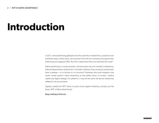 2 / WTF IS NATIVE ADVERTISING?
DIGIDAY
In 2013, native advertising galloped onto the scene like a masked hero, poised to hoist
publishers atop a white horse, rescuing them from the twin menaces of programmatic
advertising and sagging CPMs. But who’s really there when you peel back the mask?
Native advertising is a murky business. Ad executives may not consider it advertising.
Editorial departments certainly don’t consider it editorial. Even among its practitioners
there is debate — is it a format or is it a function? Publishers who have invested in the
studio model position native advertising as the perfect storm of context, creative
capital and digital strategy. For platforms, it may be the same old banner advertising
refitted for the social stream.
Digiday created the WTF series to parse murky digital marketing concepts just like
these. WTF is Native Advertising?
Keep reading to find out.....
Introduction
 