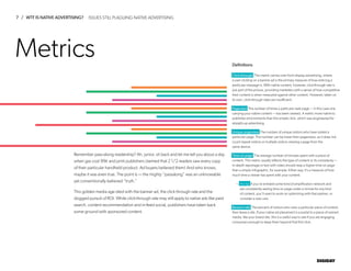 7 / WTF IS NATIVE ADVERTISING?
DIGIDAY
Definitions
Metrics
Click-through This metric carries over from display advertising, where
a user clicking on a banner ad is the primary measure of how enticing a
particular message is. With native content, however, click-through rate is
just part of the picture, providing marketers with a sense of how competitive
their content is when measured against other content. However, taken on
its own, click-through rates are insufficient.
Pageview The number of times a particular web page — in this case one
carrying your native content — has been viewed. A metric more native to
publisher environments than the simple click, which was engineered for
straight-up advertising.
Unique pageview The number of unique visitors who have visited a
particular page. This number can be lower than pageviews, as it does not
count repeat visitors or multiple visitors viewing a page from the
same device.
Time on page The average number of minutes spent with a piece of
content. This metric usually reflects the type of content or its complexity —
in-depth reportage or text with video should reap a higher time on page
than a simple infographic, for example. Either way, it’s a measure of how
much time a viewer has spent with your content.
– Pro tip If you’ve enlisted some kind of amplification network and
are consistently seeing time on page under a minute for any kind
of content, you’ll want to work on optimizing with that partner, or
consider a new one.
Bounce rate The percent of visitors who view a particular piece of content,
then leave a site. If your native ad placement is a portal to a piece of owned
media, like your brand site, this is a useful way to see if you are engaging
consumers enough to keep them beyond that first click.
Remember pass-along readership? Ah, junior, sit back and let me tell you about a day
when gas cost 99¢ and print publishers claimed that 2 1/2 readers saw every copy
of their particular handheld product. Ad buyers believed them! And who knows,
maybe it was even true. The point is — the mighty “passalong” was an unknowable
yet conventionally believed “truth.”
This golden media age died with the banner ad, the click through rate and the
dogged pursuit of ROI. While click-through rate may still apply to native ads like paid
search, content recommendation and in-feed social, publishers have taken back
some ground with sponsored content.
ISSUES STILL PLAGUING NATIVE ADVERTISING
 