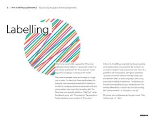 9 / WTF IS NATIVE ADVERTISING?
DIGIDAY
Labelling
What’s in a name? A lot, apparently. While most
publications have settled on “sponsored content” as
their choice euphemism for “this is paid for,” some
argue this wordplay is confusing to the reader.
The balance between clarity and subtlety is a tough
one to strike. The New York Times and Buzzfeed, for
example, have repeatedly tweaked their labeling in
an effort to create good brand experiences while also
giving readers clear signs they’re reading ads. The
Grey Lady most recently settled on “Paid Post,” while
Buzzfeed is going with “Promoted by.” Facebook and
Twitter also favor some variation of “Promoted.”
In the U.S., the IAB has long held that there should be
some disclosure to consumers that the content is an
ad, even if it doesn’t look or sound like one. The U.K.’s
guidelines are more explicit, asking that publishers
“provide consumers with prominently visible cues”
that tell them when an article originated with or was
produced on behalf of advertisers. The labeling can
include prominent brand logos, shaded boxes or an
entirely different font. It should also include wording
like “paid promotion” or “brought to you by.”
Of course, you could always go Google’s route. They
call their ads, uh, “Ads.”
ISSUES STILL PLAGUING NATIVE ADVERTISING
 