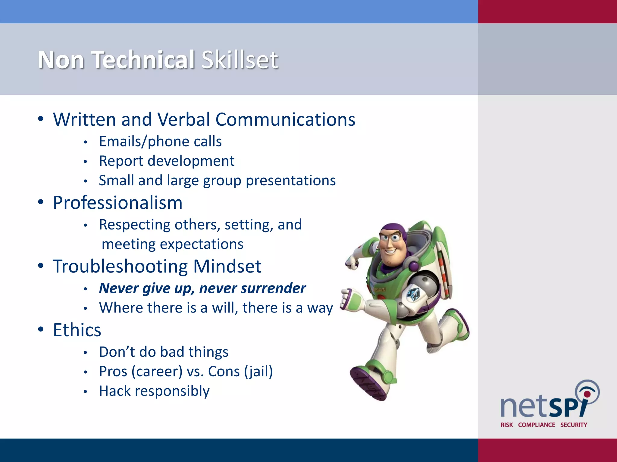 Non Technical Skillset
• Written and Verbal Communications
• Emails/phone calls
• Report development
• Small and large group presentations
• Professionalism
• Respecting others, setting, and
meeting expectations
• Troubleshooting Mindset
• Never give up, never surrender
• Where there is a will, there is a way
• Ethics
• Don’t do bad things
• Pros (career) vs. Cons (jail)
• Hack responsibly
 