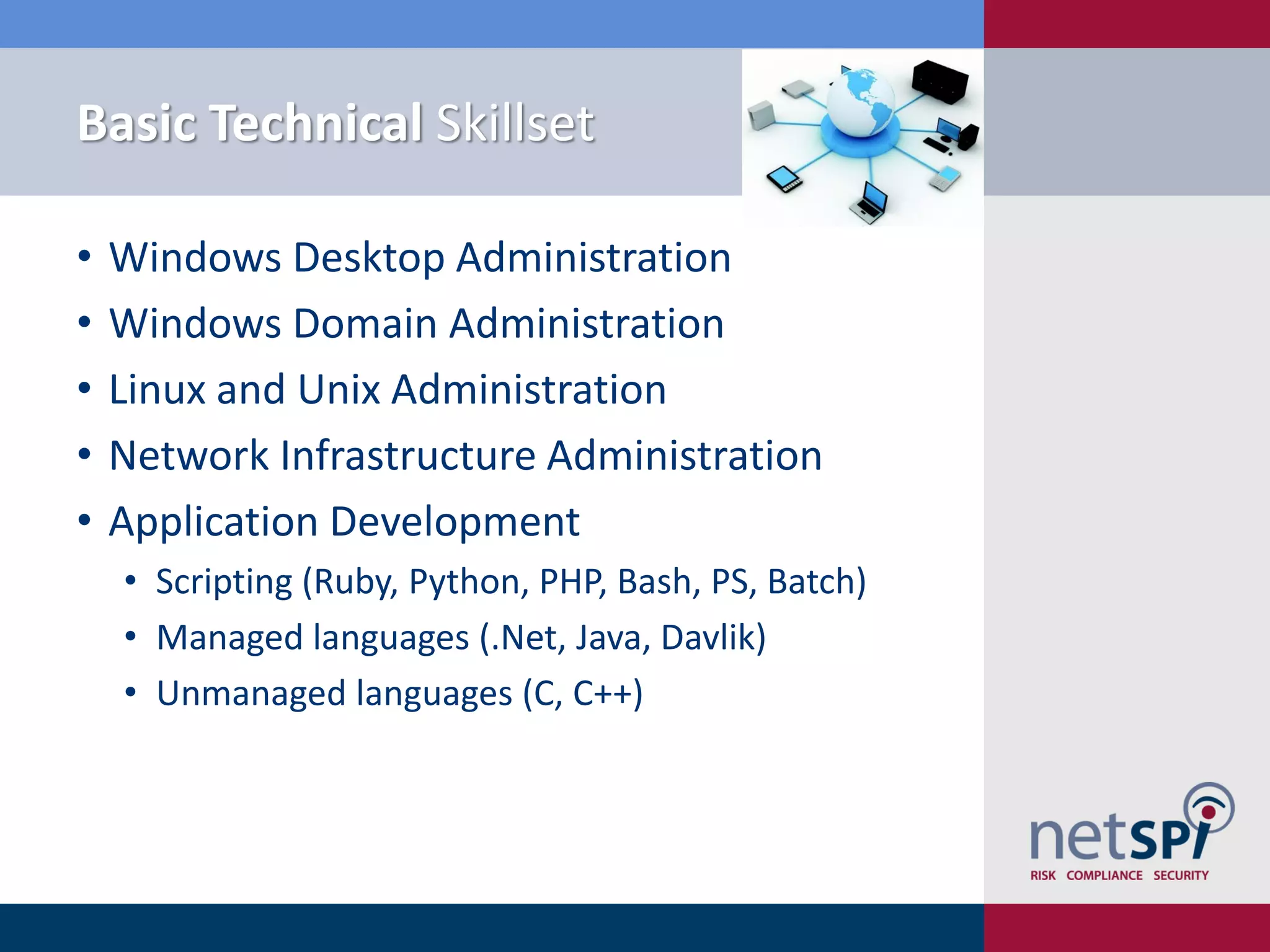 Basic Technical Skillset
• Windows Desktop Administration
• Windows Domain Administration
• Linux and Unix Administration
• Network Infrastructure Administration
• Application Development
• Scripting (Ruby, Python, PHP, Bash, PS, Batch)
• Managed languages (.Net, Java, Davlik)
• Unmanaged languages (C, C++)
 