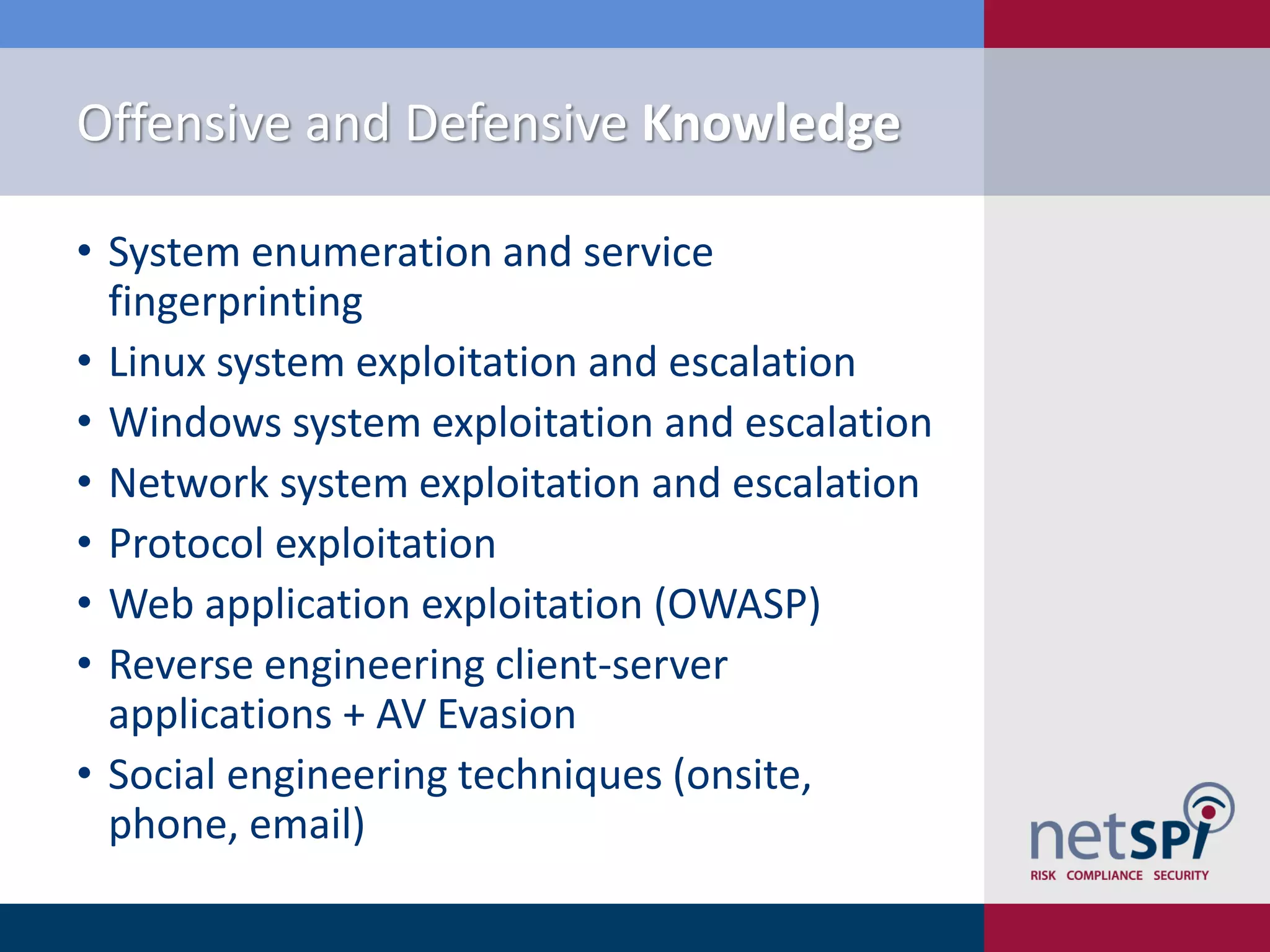 Offensive and Defensive Knowledge
• System enumeration and service
fingerprinting
• Linux system exploitation and escalation
• Windows system exploitation and escalation
• Network system exploitation and escalation
• Protocol exploitation
• Web application exploitation (OWASP)
• Reverse engineering client-server
applications + AV Evasion
• Social engineering techniques (onsite,
phone, email)
 
