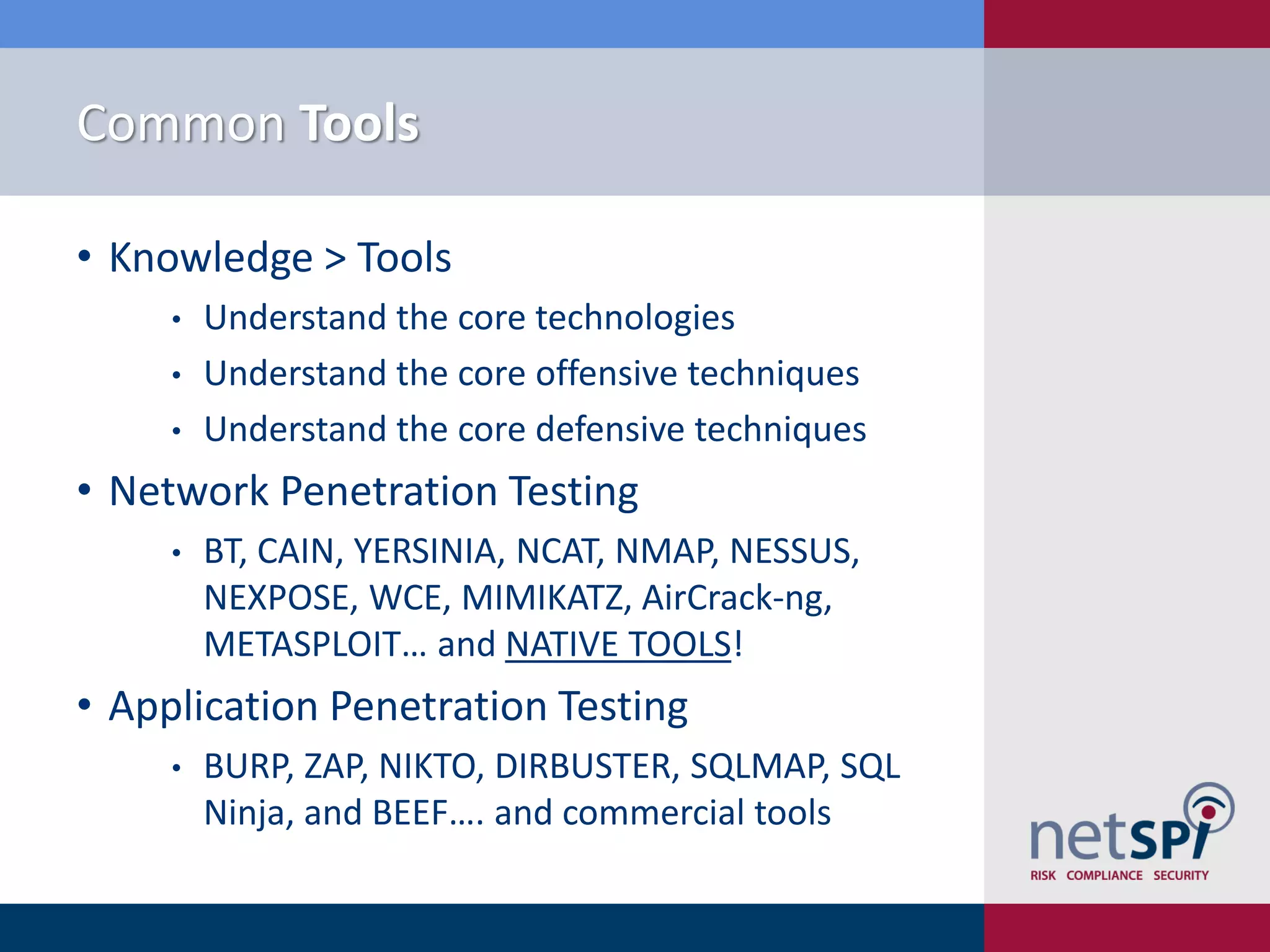 Common Tools
• Knowledge > Tools
• Understand the core technologies
• Understand the core offensive techniques
• Understand the core defensive techniques
• Network Penetration Testing
• BT, CAIN, YERSINIA, NCAT, NMAP, NESSUS,
NEXPOSE, WCE, MIMIKATZ, AirCrack-ng,
METASPLOIT… and NATIVE TOOLS!
• Application Penetration Testing
• BURP, ZAP, NIKTO, DIRBUSTER, SQLMAP, SQL
Ninja, and BEEF…. and commercial tools
 