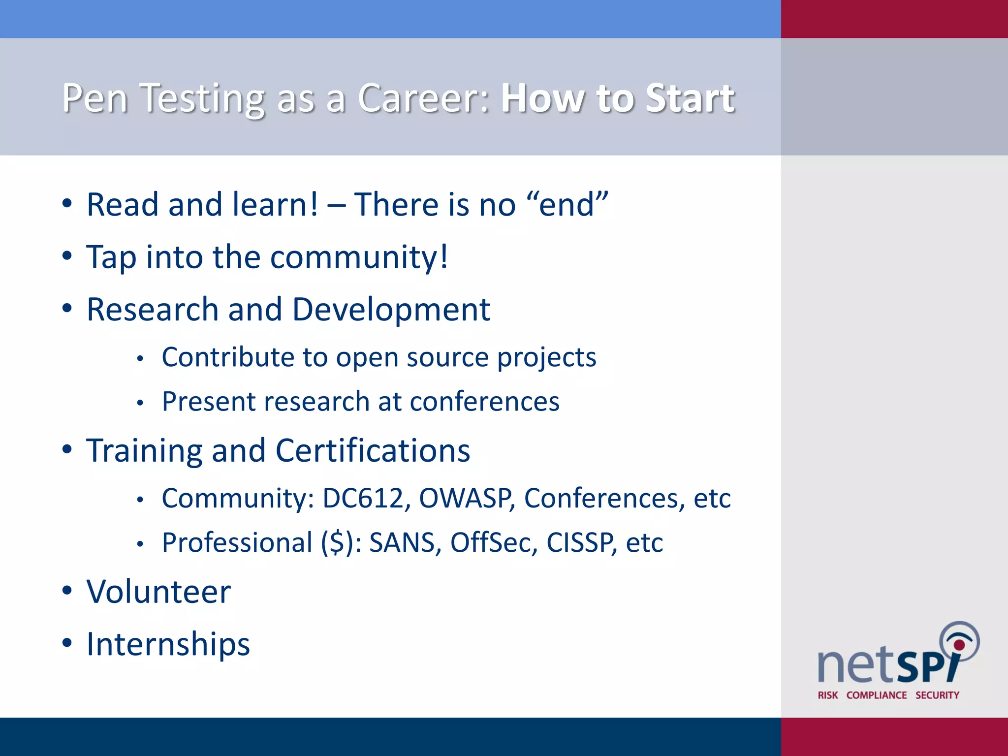 Pen Testing as a Career: How to Start
• Read and learn! – There is no “end”
• Tap into the community!
• Research and Development
• Contribute to open source projects
• Present research at conferences
• Training and Certifications
• Community: DC612, OWASP, Conferences, etc
• Professional ($): SANS, OffSec, CISSP, etc
• Volunteer
• Internships
 