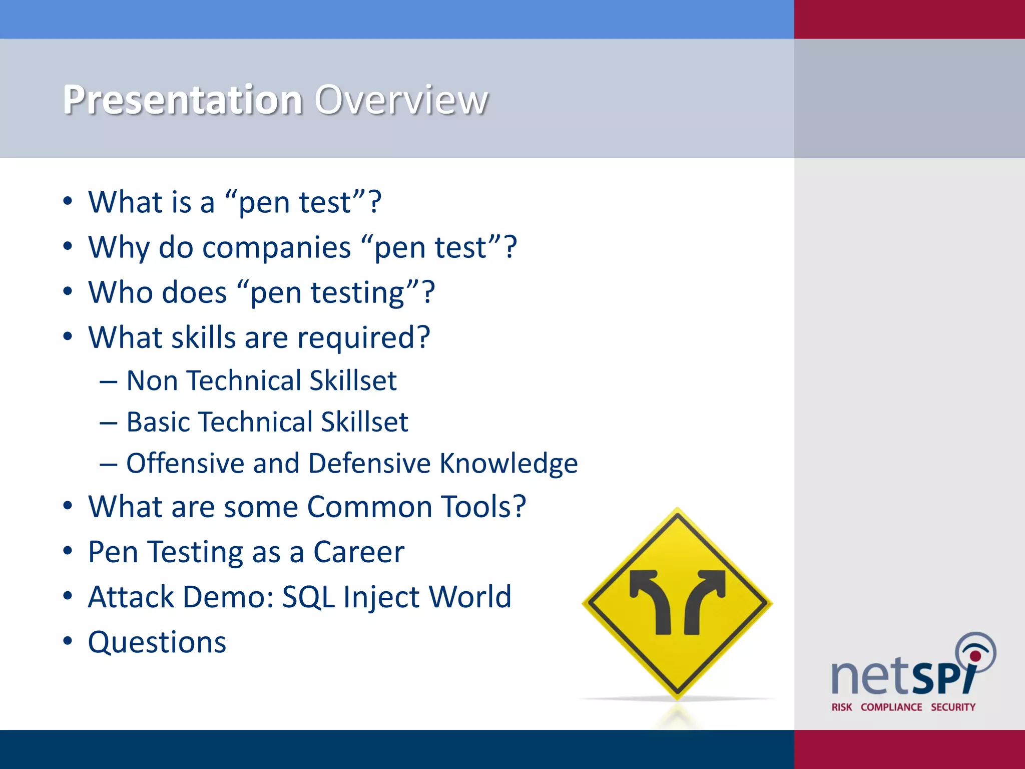 Presentation Overview
• What is a “pen test”?
• Why do companies “pen test”?
• Who does “pen testing”?
• What skills are required?
‒ Non Technical Skillset
‒ Basic Technical Skillset
‒ Offensive and Defensive Knowledge
• What are some Common Tools?
• Pen Testing as a Career
• Attack Demo: SQL Inject World
• Questions
 