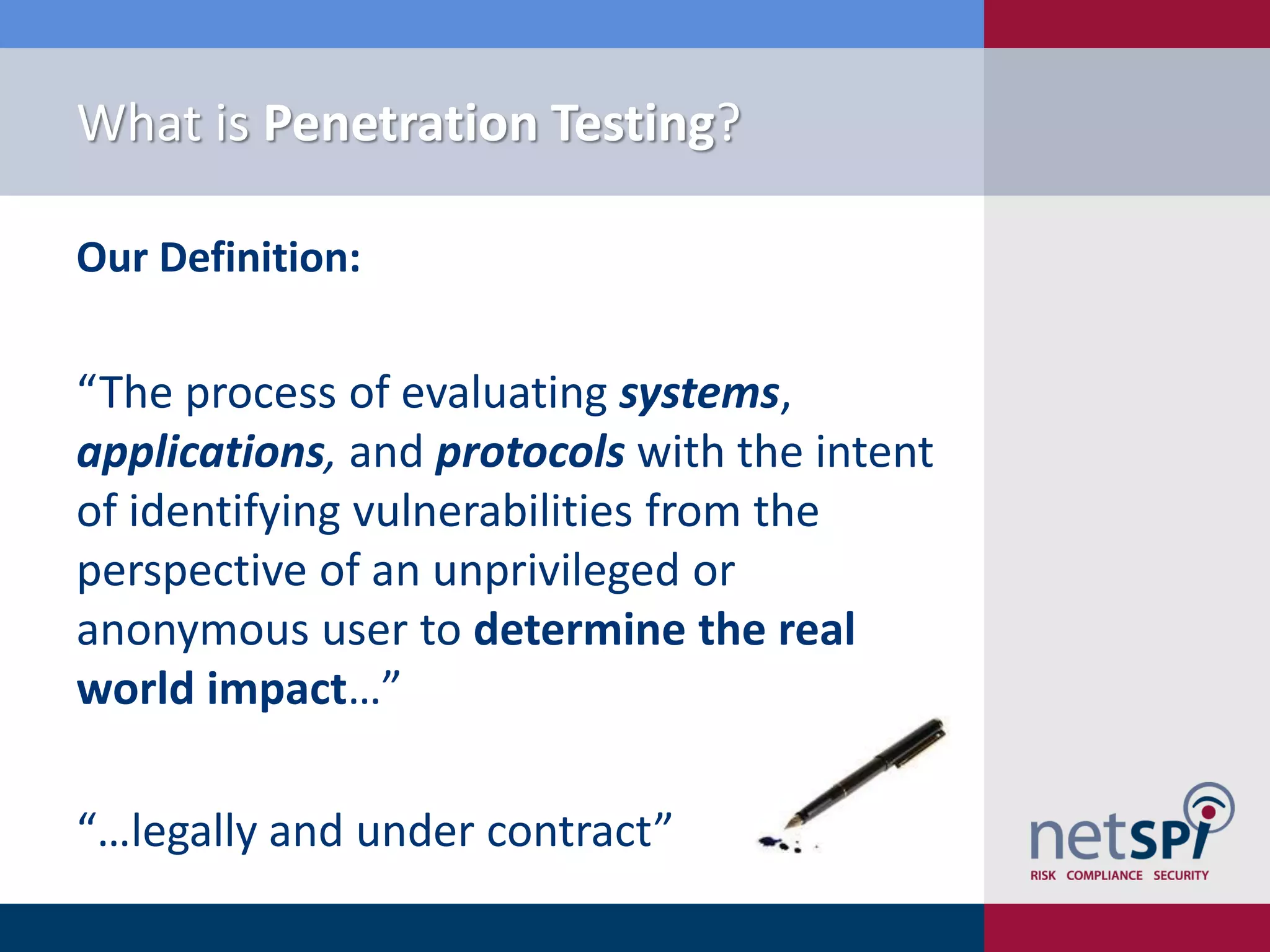 What is Penetration Testing?
Our Definition:
“The process of evaluating systems,
applications, and protocols with the intent
of identifying vulnerabilities from the
perspective of an unprivileged or
anonymous user to determine the real
world impact…”
“…legally and under contract”
 