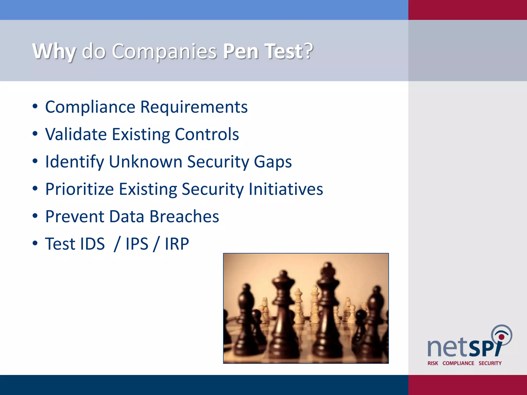 Why do Companies Pen Test?
• Compliance Requirements
• Validate Existing Controls
• Identify Unknown Security Gaps
• Prioritize Existing Security Initiatives
• Prevent Data Breaches
• Test IDS / IPS / IRP
 