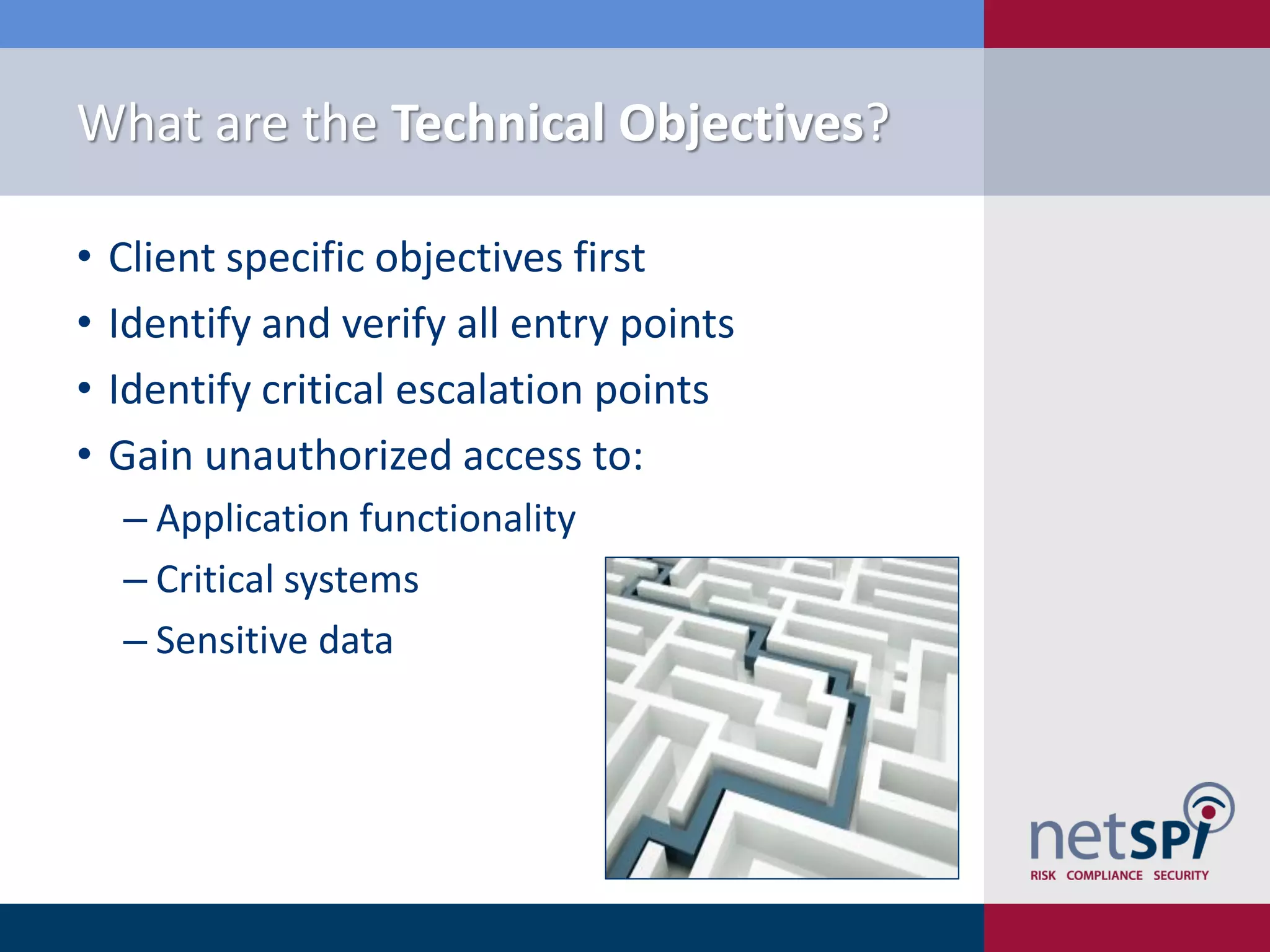 What are the Technical Objectives?
• Client specific objectives first
• Identify and verify all entry points
• Identify critical escalation points
• Gain unauthorized access to:
‒ Application functionality
‒ Critical systems
‒ Sensitive data
 