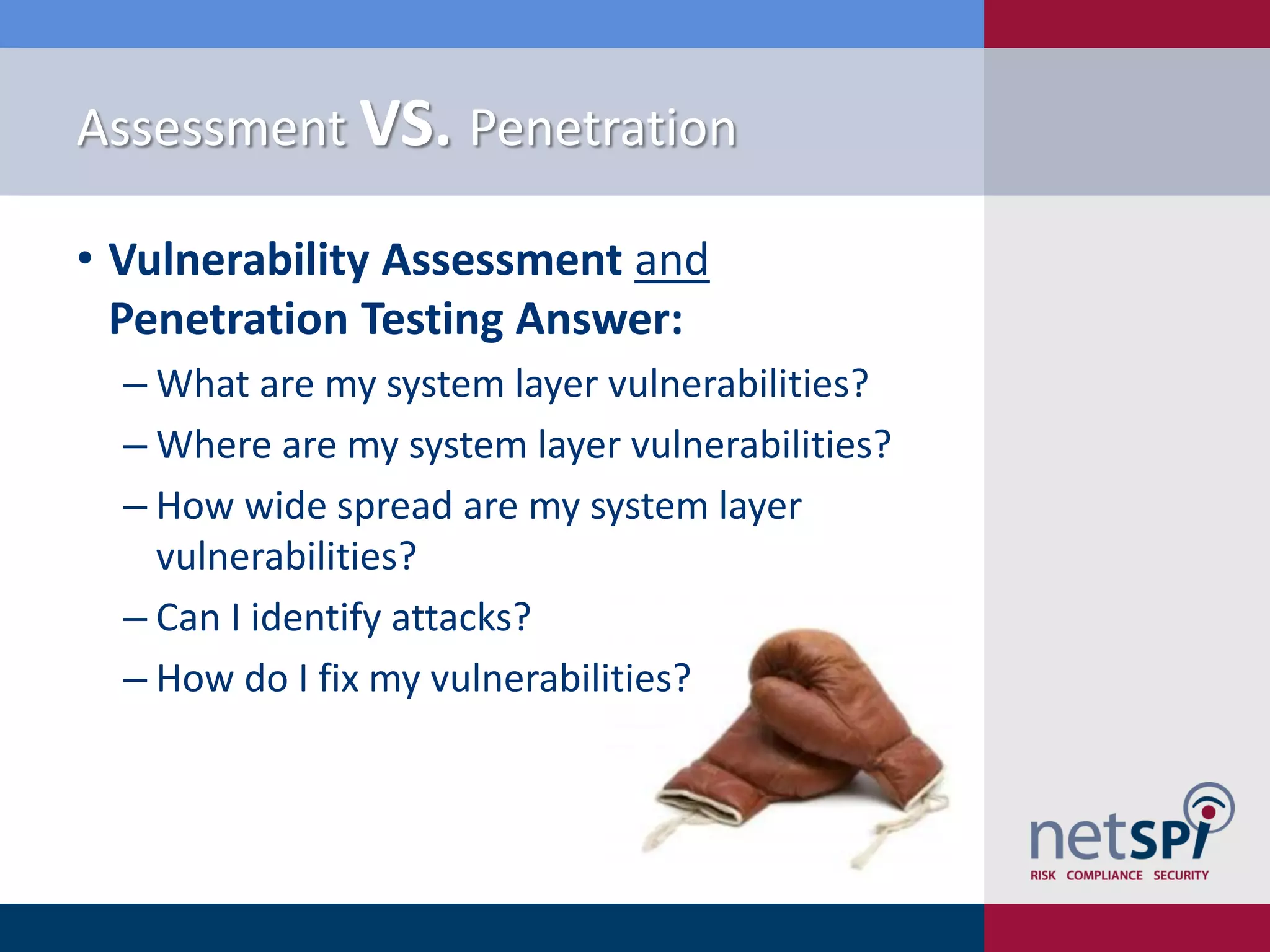 Assessment VS. Penetration
• Vulnerability Assessment and
Penetration Testing Answer:
‒ What are my system layer vulnerabilities?
‒ Where are my system layer vulnerabilities?
‒ How wide spread are my system layer
vulnerabilities?
‒ Can I identify attacks?
‒ How do I fix my vulnerabilities?
 