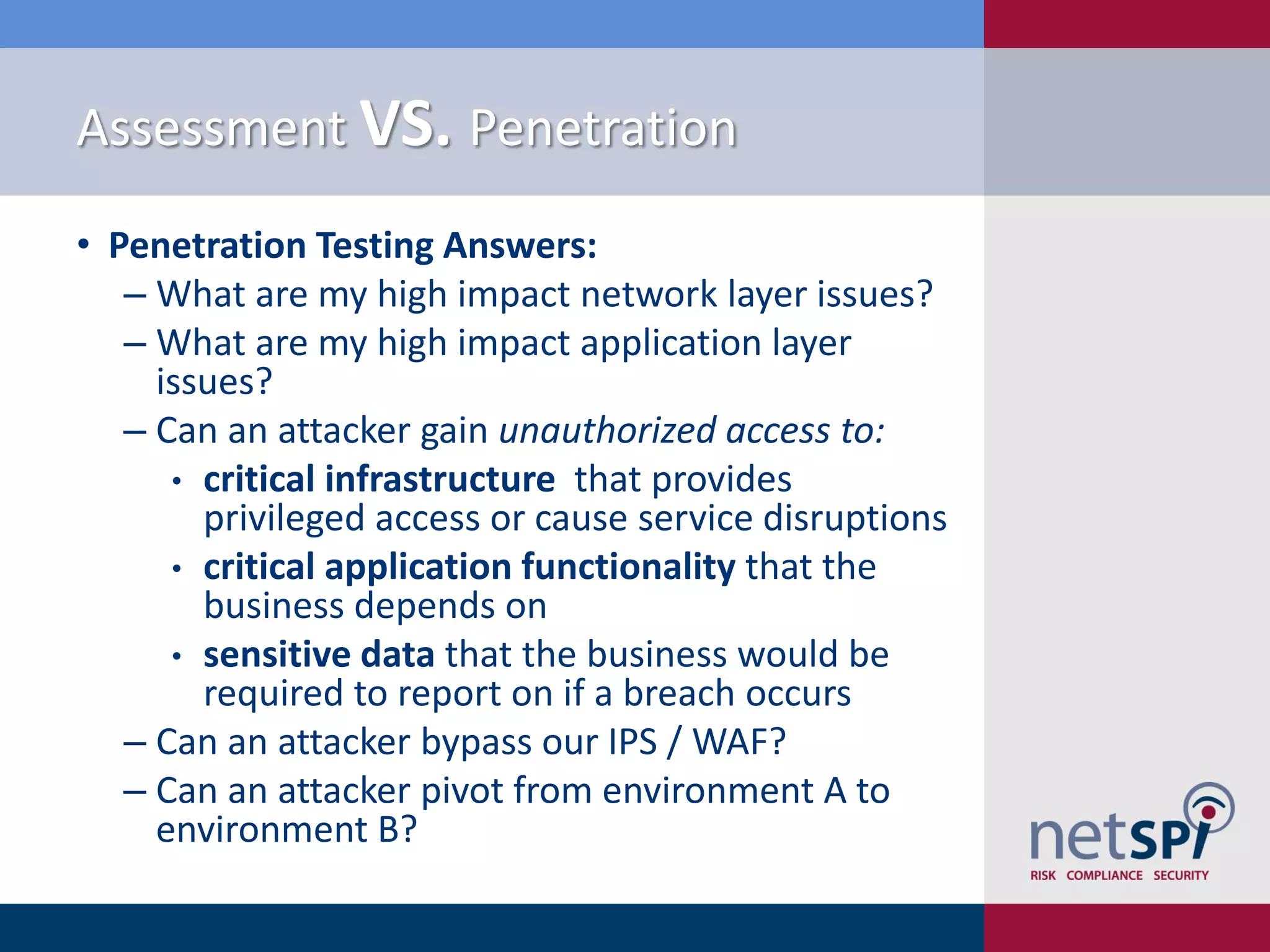 Assessment VS. Penetration
• Penetration Testing Answers:
‒ What are my high impact network layer issues?
‒ What are my high impact application layer
issues?
‒ Can an attacker gain unauthorized access to:
• critical infrastructure that provides
privileged access or cause service disruptions
• critical application functionality that the
business depends on
• sensitive data that the business would be
required to report on if a breach occurs
‒ Can an attacker bypass our IPS / WAF?
‒ Can an attacker pivot from environment A to
environment B?
 