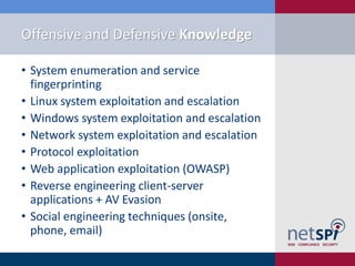 Offensive and Defensive Knowledge
• System enumeration and service
fingerprinting
• Linux system exploitation and escalation
• Windows system exploitation and escalation
• Network system exploitation and escalation
• Protocol exploitation
• Web application exploitation (OWASP)
• Reverse engineering client-server
applications + AV Evasion
• Social engineering techniques (onsite,
phone, email)
 