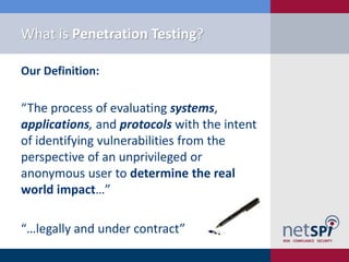 What is Penetration Testing?
Our Definition:
“The process of evaluating systems,
applications, and protocols with the intent
of identifying vulnerabilities from the
perspective of an unprivileged or
anonymous user to determine the real
world impact…”
“…legally and under contract”
 