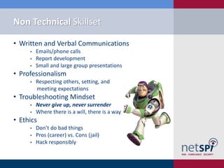 Non Technical Skillset

• Written and Verbal Communications
     •   Emails/phone calls
     •   Report development
     •   Small and large group presentations
• Professionalism
     •   Respecting others, setting, and
         meeting expectations
• Troubleshooting Mindset
     •   Never give up, never surrender
     •   Where there is a will, there is a way
• Ethics
     •   Don’t do bad things
     •   Pros (career) vs. Cons (jail)
     •   Hack responsibly
 