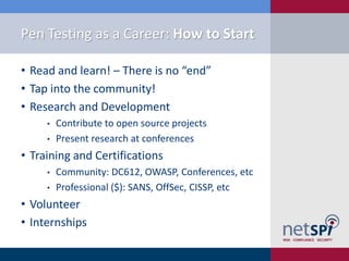 Pen Testing as a Career: How to Start

• Read and learn! – There is no “end”
• Tap into the community!
• Research and Development
     •   Contribute to open source projects
     •   Present research at conferences
• Training and Certifications
     •   Community: DC612, OWASP, Conferences, etc
     •   Professional ($): SANS, OffSec, CISSP, etc
• Volunteer
• Internships
 