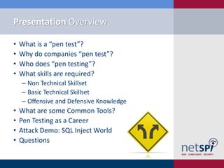 Presentation Overview

•   What is a “pen test”?
•   Why do companies “pen test”?
•   Who does “pen testing”?
•   What skills are required?
    ‒ Non Technical Skillset
    ‒ Basic Technical Skillset
    ‒ Offensive and Defensive Knowledge
•   What are some Common Tools?
•   Pen Testing as a Career
•   Attack Demo: SQL Inject World
•   Questions
 