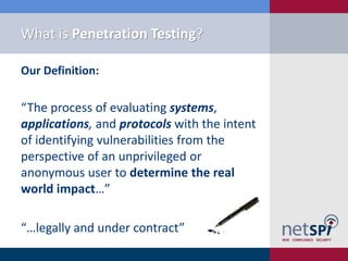 What is Penetration Testing?

Our Definition:

“The process of evaluating systems,
applications, and protocols with the intent
of identifying vulnerabilities from the
perspective of an unprivileged or
anonymous user to determine the real
world impact…”

“…legally and under contract”
 