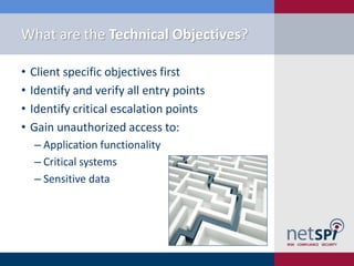 What are the Technical Objectives?

•   Client specific objectives first
•   Identify and verify all entry points
•   Identify critical escalation points
•   Gain unauthorized access to:
    ‒ Application functionality
    ‒ Critical systems
    ‒ Sensitive data
 