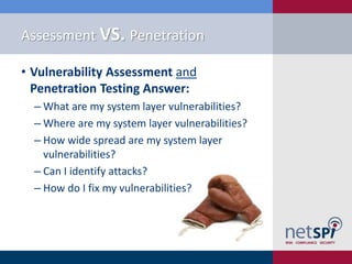 Assessment VS. Penetration

• Vulnerability Assessment and
  Penetration Testing Answer:
  ‒ What are my system layer vulnerabilities?
  ‒ Where are my system layer vulnerabilities?
  ‒ How wide spread are my system layer
    vulnerabilities?
  ‒ Can I identify attacks?
  ‒ How do I fix my vulnerabilities?
 