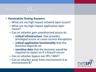 Assessment VS. Penetration
• Penetration Testing Answers:
   ‒ What are my high impact network layer issues?
   ‒ What are my high impact application layer
     issues?
   ‒ Can an attacker gain unauthorized access to:
      • critical infrastructure that provides
        privileged access or cause service disruptions
      • critical application functionality that the
        business depends on
      • sensitive data that the business would be
        required to report on if a breach occurs
   ‒ Can an attacker bypass our IPS / WAF?
   ‒ Can an attacker pivot from environment A to
     environment B?
 