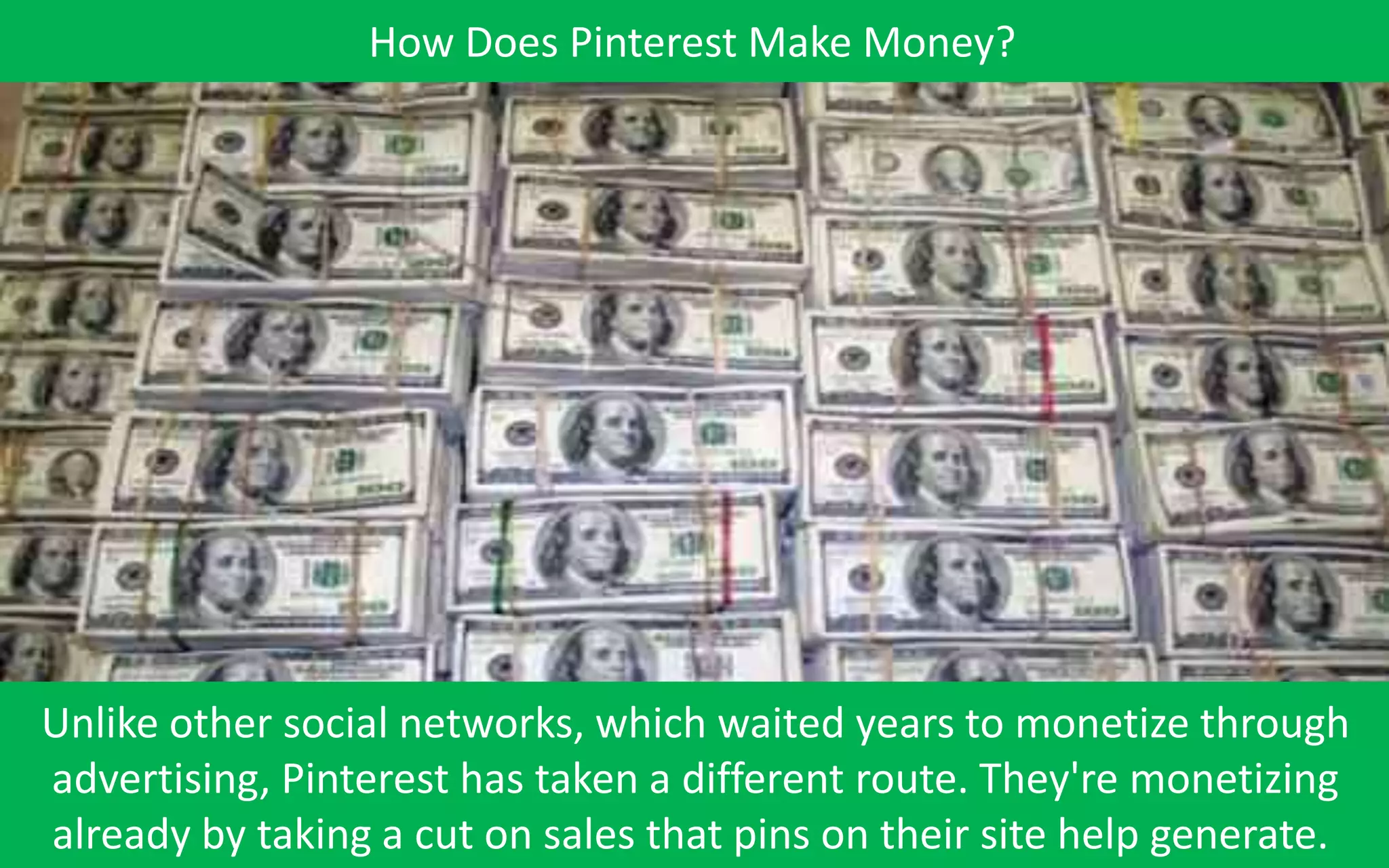 How Does Pinterest Make Money?




Unlike other social networks, which waited years to monetize through
advertising, Pinterest has taken a different route. They're monetizing
already by taking a cut on sales that pins on their site help generate.
 