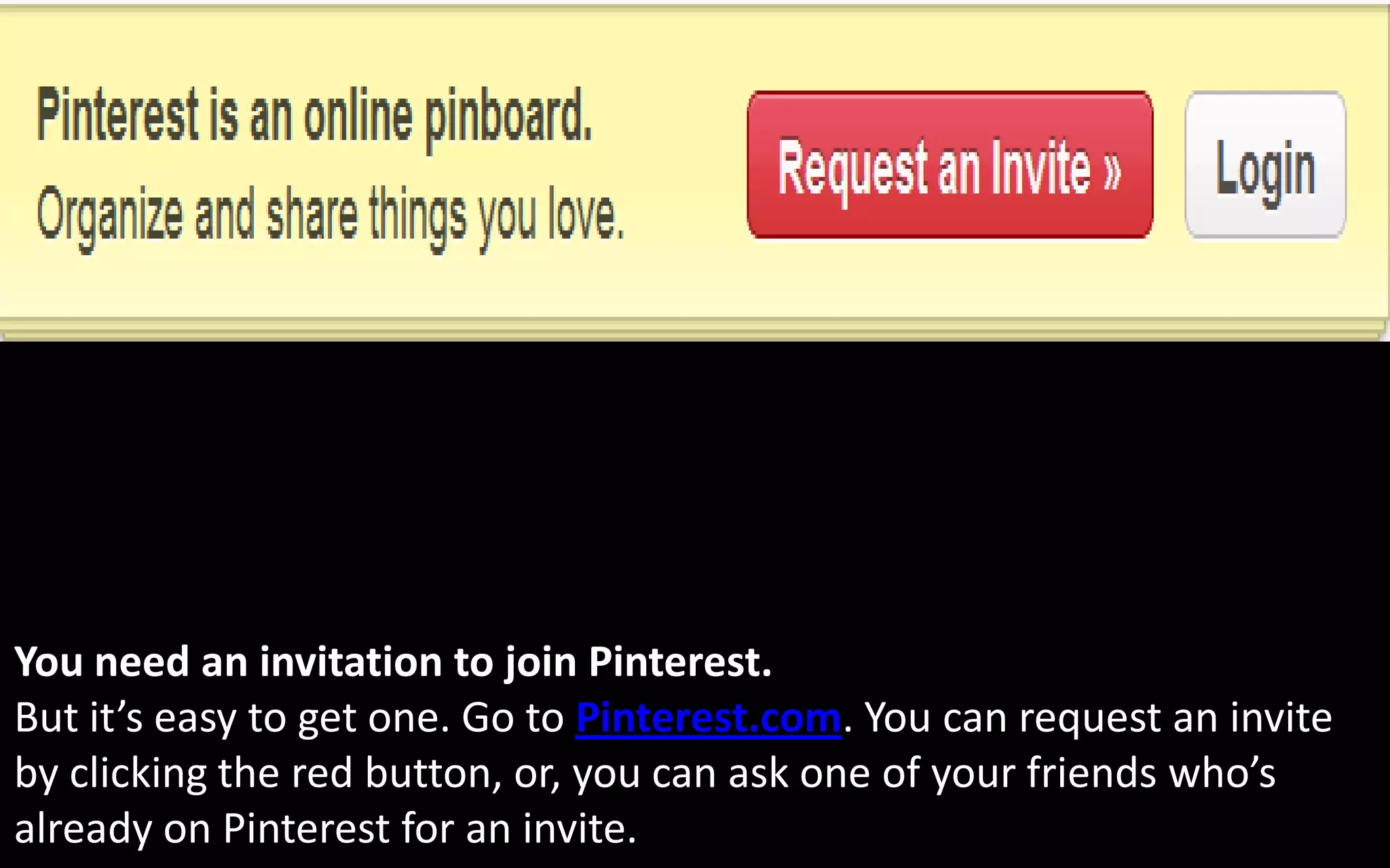 You need an invitation to join Pinterest.
But it’s easy to get one. Go to Pinterest.com. You can request an invite
by clicking the red button, or, you can ask one of your friends who’s
already on Pinterest for an invite.
 