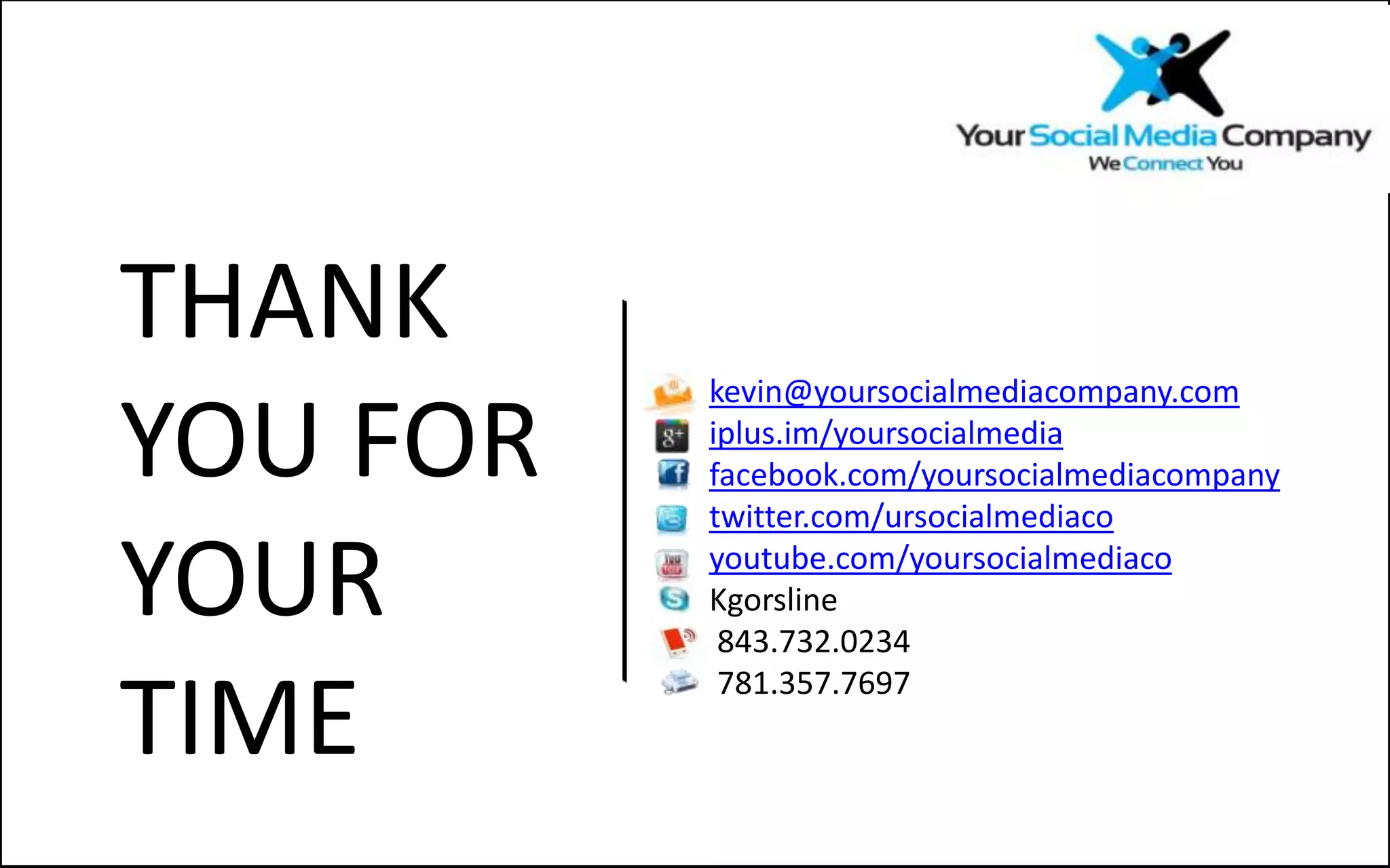 THANK
          kevin@yoursocialmediacompany.com

YOU FOR   iplus.im/yoursocialmedia
          facebook.com/yoursocialmediacompany
          twitter.com/ursocialmediaco

YOUR      youtube.com/yoursocialmediaco
          Kgorsline
           843.732.0234

TIME
           781.357.7697
 