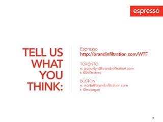 Espresso
TELL US   http://brandinfiltration.com/WTF

  WHAT    TORONTO
          e: jacquelyn@brandinfiltration.com

   YOU    t: @infiltrators

          BOSTON

 THINK:   e: marta@brandinfiltration.com
          t: @mzkagan




                                               76
 
