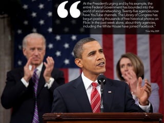 “
    At the President’s urging and by his example, the
    entire Federal Government has bounded into the
    world of social-networking. Twenty-five agencies now
    have YouTube channels. The Library of Congress has
    begun posting thousands of free historical photos on
    Flickr. In the past week alone, about thirty agencies,
    including the White House have joined Facebook.”
                                                Time, May 2009




                                                                 26
 
