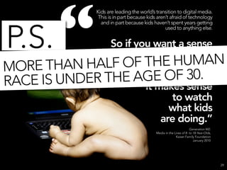 “
               Kids are leading the world’s transition to digital media.
                This is in part because kids aren’t afraid of technology
                 and in part because kids haven’t spent years getting



P.S.
                                                 used to anything else.


               So if you want a sense
                of where the world’s
MO RE THAN HALF  OF THE HUMAN
                          media habits
                          are F 30.
              THE AGE Oheaded,
RACE IS UNDER          it makes sense
                             to watch
                             what kids
                           are doing.”
                                                                     Generation M2:
                                            Media in the Lives of 8- to 18-Year-Olds,
                                                          Kaiser Family Foundation
                                                                        January 2010




                                                                                        29
 
