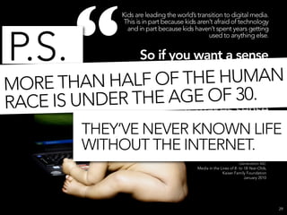 “
                Kids are leading the world’s transition to digital media.
                 This is in part because kids aren’t afraid of technology
                  and in part because kids haven’t spent years getting



P.S.
                                                  used to anything else.


                So if you want a sense
                  of where the world’s
MO RE THAN HALF    OF THE HUMAN
                           media habits
                           are F 30.
               THE AGE Oheaded,
RACE IS UNDER           it makes sense
                              to watch
         THEY’VE NEVER KNOWN LIFE
                              what kids
         WITHOUT THE INTERNET.
                            are doing.”
                                                                      Generation M2:
                                             Media in the Lives of 8- to 18-Year-Olds,
                                                           Kaiser Family Foundation
                                                                         January 2010




                                                                                         29
 