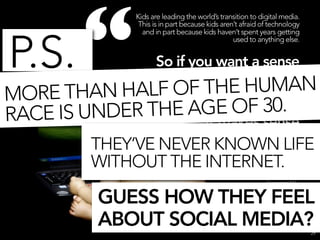 “
                Kids are leading the world’s transition to digital media.
                 This is in part because kids aren’t afraid of technology
                  and in part because kids haven’t spent years getting



P.S.
                                                  used to anything else.


                So if you want a sense
                  of where the world’s
MO RE THAN HALF    OF THE HUMAN
                           media habits
                           are F 30.
               THE AGE Oheaded,
RACE IS UNDER           it makes sense
                              to watch
         THEY’VE NEVER KNOWN LIFE
                              what kids
         WITHOUT THE INTERNET.
                            are doing.”
                                                                      Generation M2:
                                             Media in the Lives of 8- to 18-Year-Olds,


           GUESS HOW THEY FEEL                             Kaiser Family Foundation
                                                                         January 2010




           ABOUT SOCIAL MEDIA?                                                           29
 