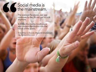 “
    Social media is
    the mainstream.
    The average Facebook user age
    continues to rise. It’s not just for kids
    anymore.

    It moves the media mouthpiece
    and content distribution into the
    hands of the public.”
    Emily White, Co-Founder, Whitesmith Entertainment
    http://whitesmithent.com




                                                        34
 