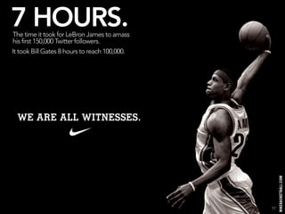 7 HOURS.
The time it took for LeBron James to amass
his first 150,000 Twitter followers.
It took Bill Gates 8 hours to reach 100,000.




                                               17
 
