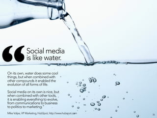 “
               Social media
               is like water. 
On its own, water does some cool
things, but when combined with
other compounds it enabled the
evolution of all forms of life. 

Social media on its own is nice, but
when combined with other tools,
it is enabling everything to evolve,
from communications to business
to politics to marketing.”
Mike Volpe, VP Marketing, HubSpot, http://www.hubspot.com   35
 