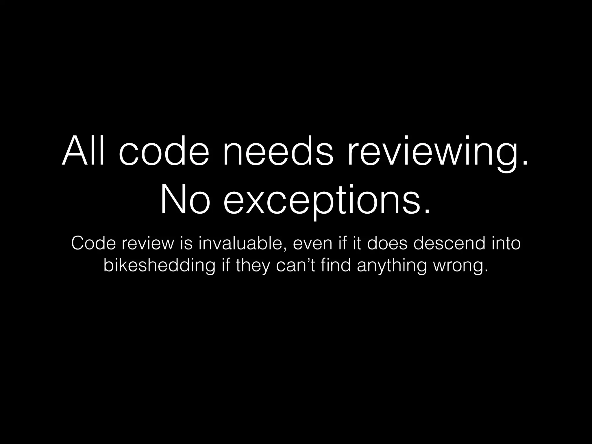 All code needs reviewing.
No exceptions.
Code review is invaluable, even if it does descend into
bikeshedding if they can’t ﬁnd anything wrong.
 