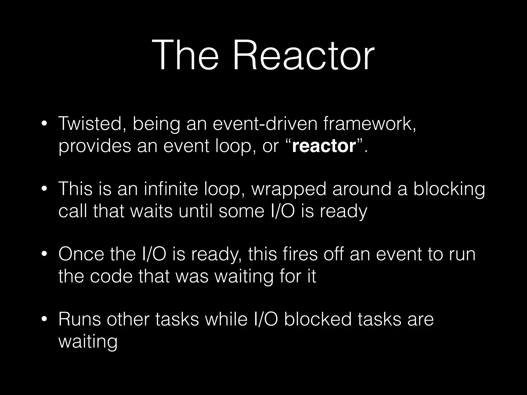 The Reactor
• Twisted, being an event-driven framework,
provides an event loop, or “reactor”.
• This is an inﬁnite loop, wrapped around a blocking
call that waits until some I/O is ready
• Once the I/O is ready, this ﬁres off an event to run
the code that was waiting for it
• Runs other tasks while I/O blocked tasks are
waiting
 