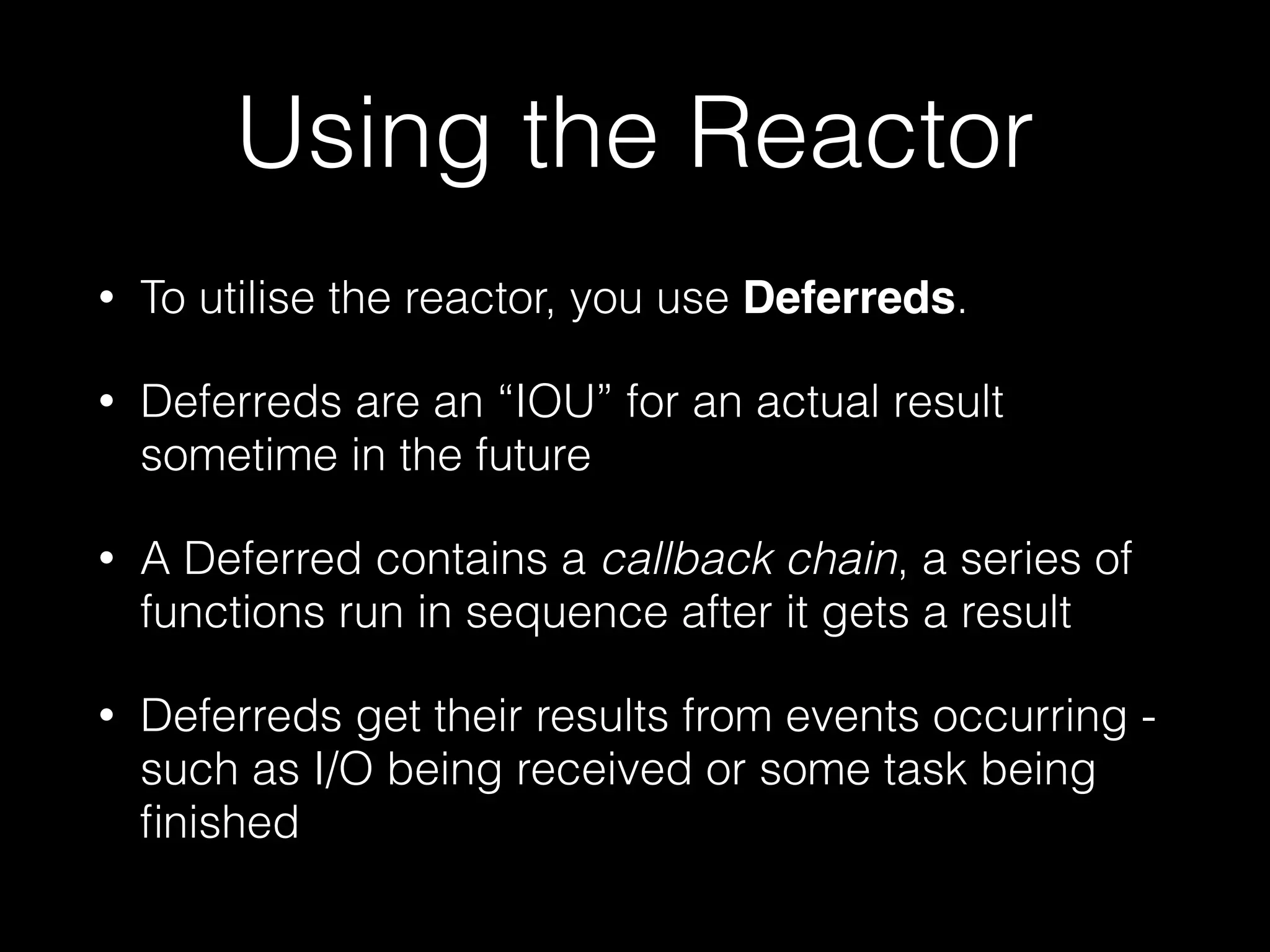 Using the Reactor
• To utilise the reactor, you use Deferreds.
• Deferreds are an “IOU” for an actual result
sometime in the future
• A Deferred contains a callback chain, a series of
functions run in sequence after it gets a result
• Deferreds get their results from events occurring -
such as I/O being received or some task being
ﬁnished
 