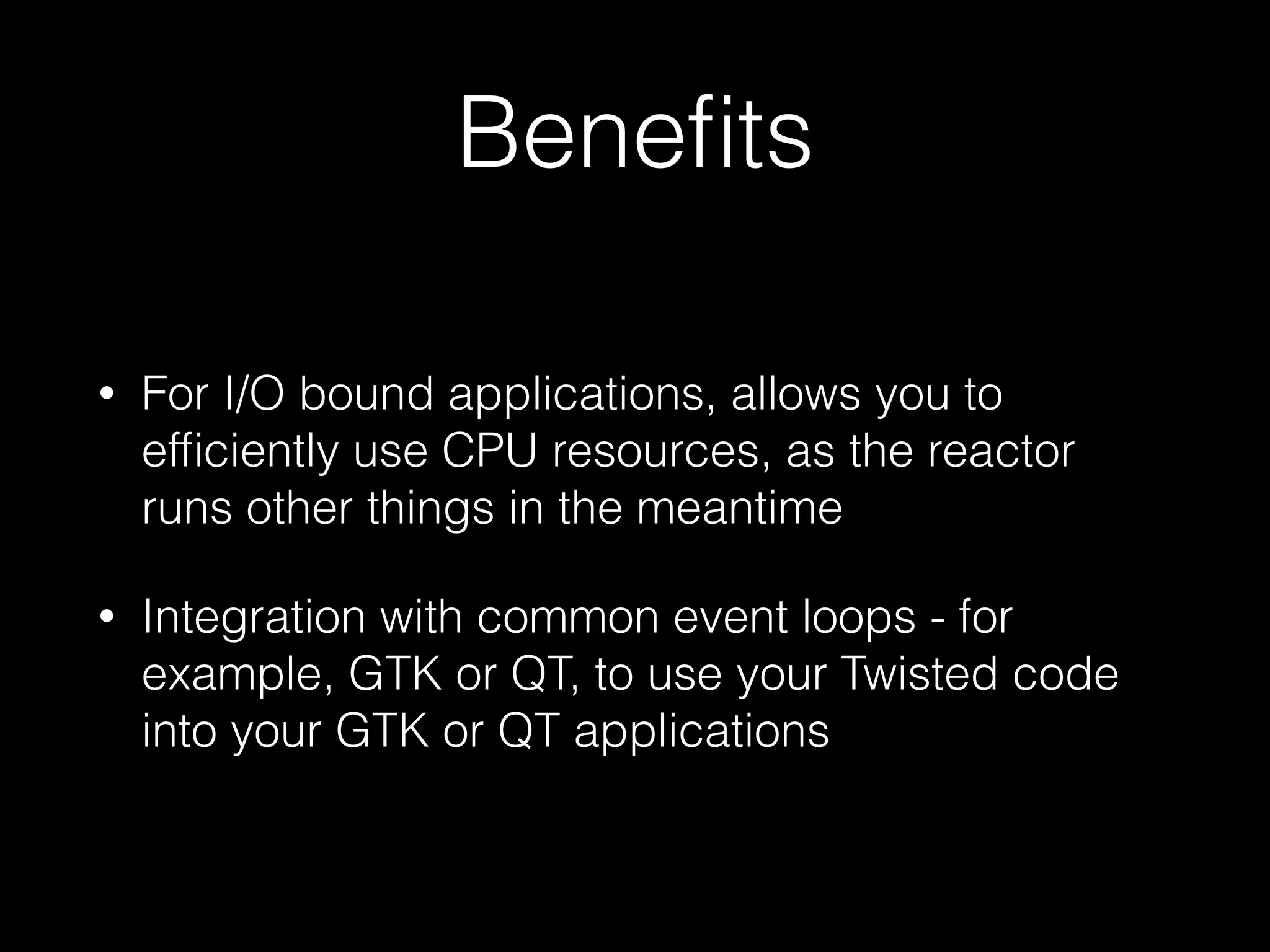 Beneﬁts
• For I/O bound applications, allows you to
efﬁciently use CPU resources, as the reactor
runs other things in the meantime
• Integration with common event loops - for
example, GTK or QT, to use your Twisted code
into your GTK or QT applications
 