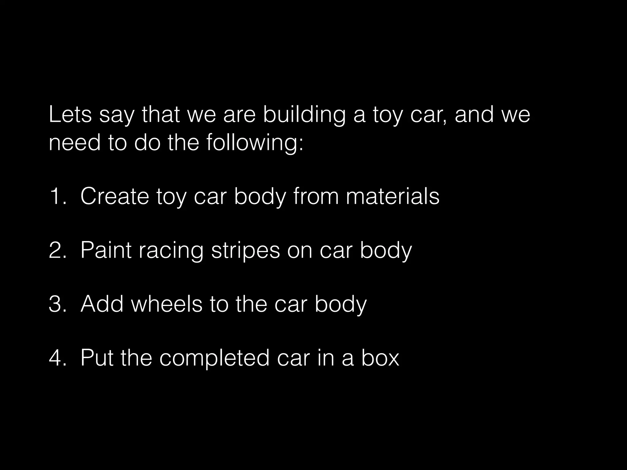 Lets say that we are building a toy car, and we
need to do the following:
1. Create toy car body from materials
2. Paint racing stripes on car body
3. Add wheels to the car body
4. Put the completed car in a box
 