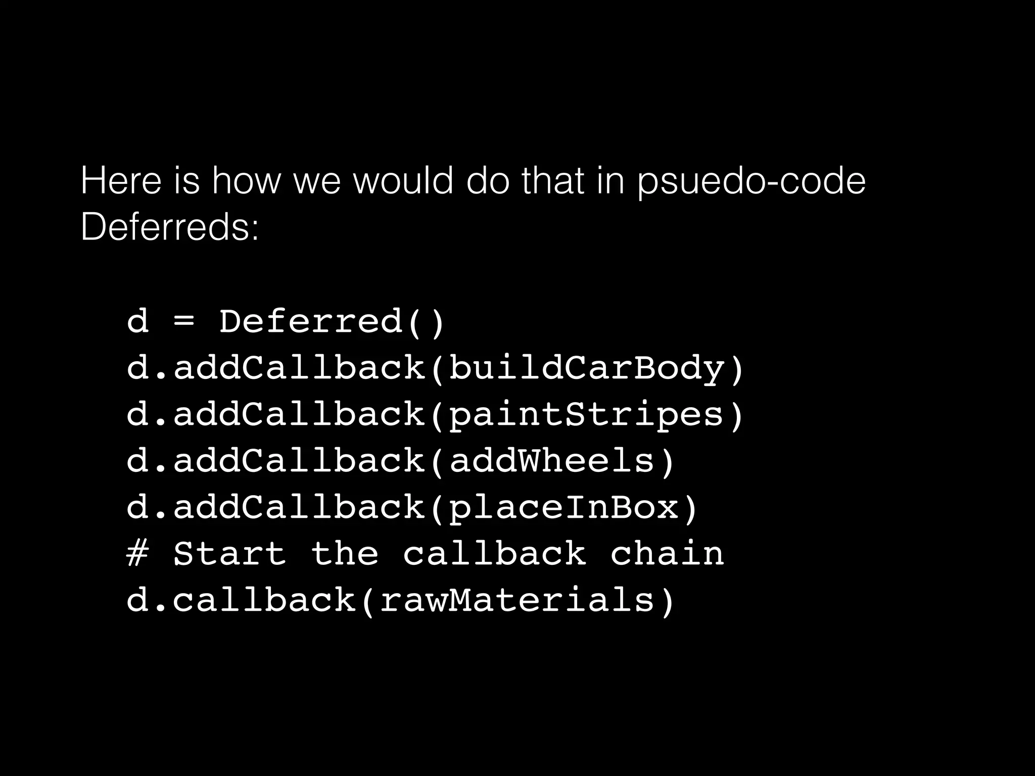 Here is how we would do that in psuedo-code
Deferreds:
!
! d = Deferred()!
!d.addCallback(buildCarBody)!
d.addCallback(paintStripes)!
d.addCallback(addWheels)!
d.addCallback(placeInBox)!
# Start the callback chain!
d.callback(rawMaterials)
 