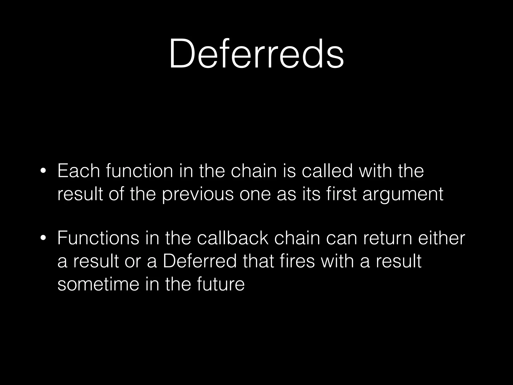 Deferreds
• Each function in the chain is called with the
result of the previous one as its ﬁrst argument
• Functions in the callback chain can return either
a result or a Deferred that ﬁres with a result
sometime in the future
 